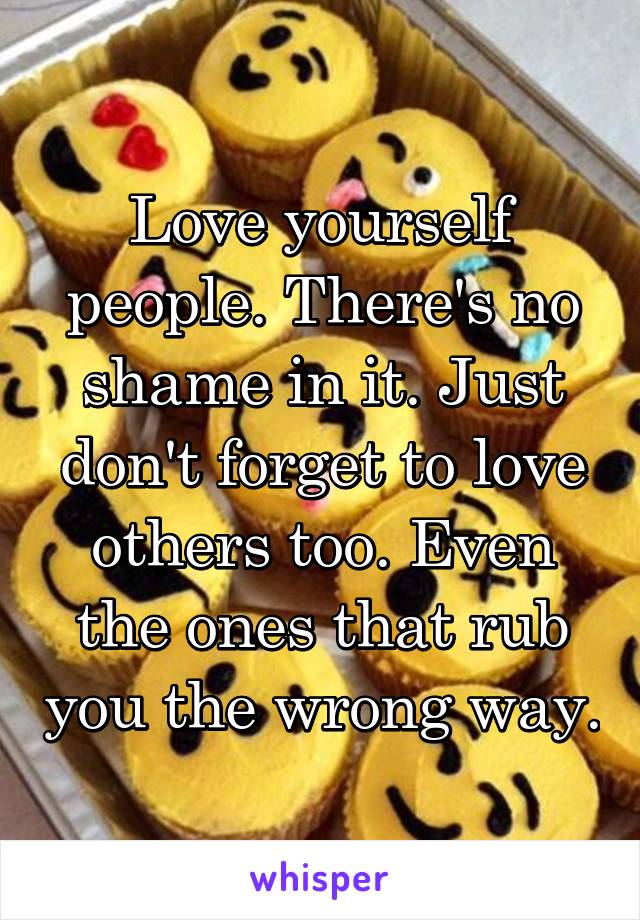 Love yourself people. There's no shame in it. Just don't forget to love others too. Even the ones that rub you the wrong way.