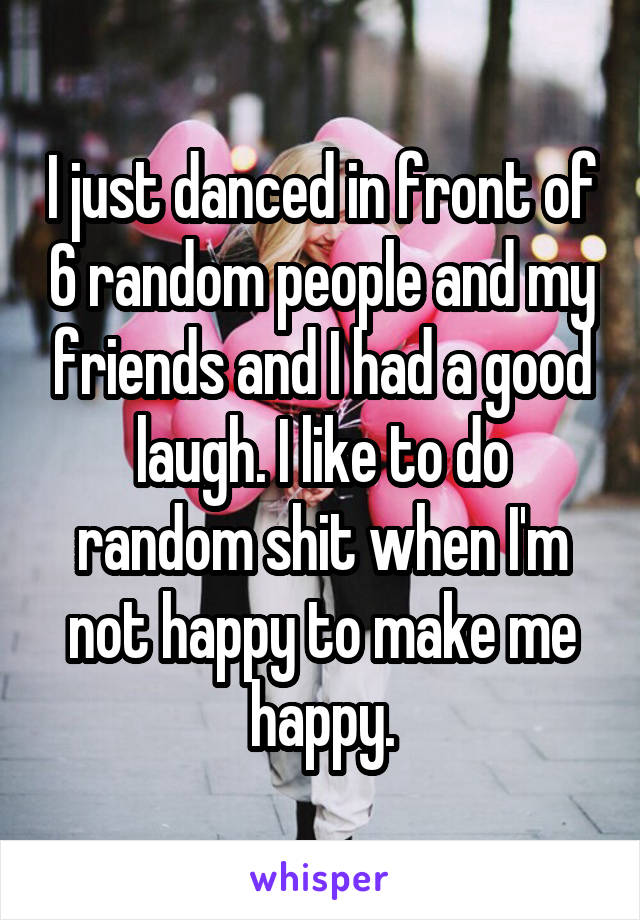 I just danced in front of 6 random people and my friends and I had a good laugh. I like to do random shit when I'm not happy to make me happy.