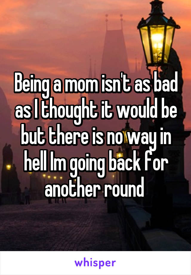 Being a mom isn't as bad as I thought it would be but there is no way in hell Im going back for another round 