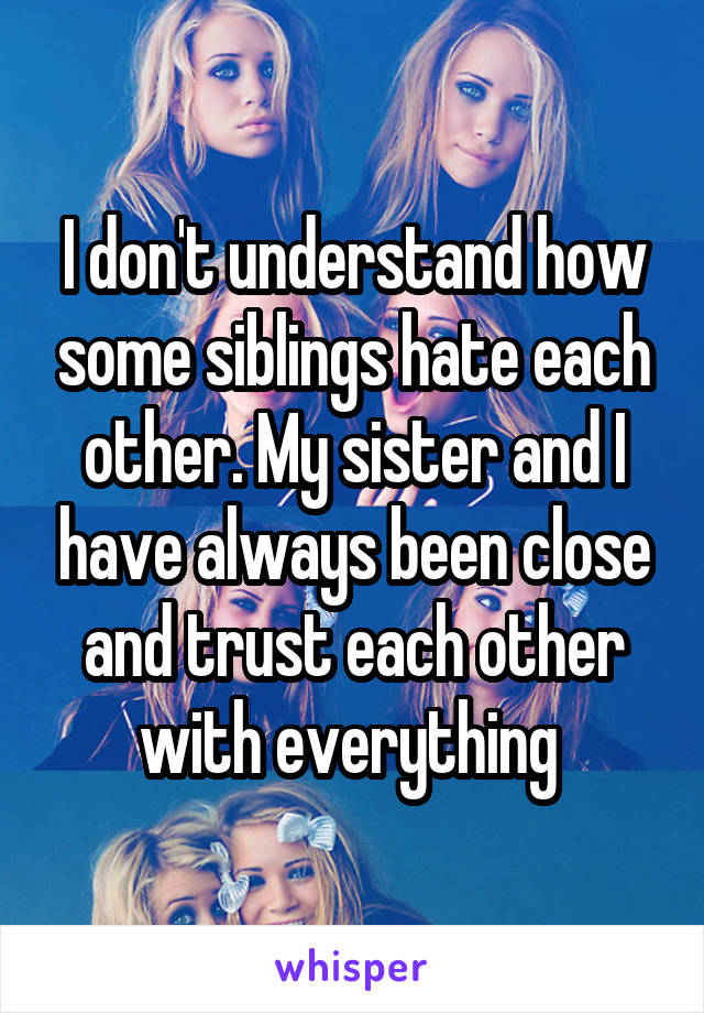 I don't understand how some siblings hate each other. My sister and I have always been close and trust each other with everything 