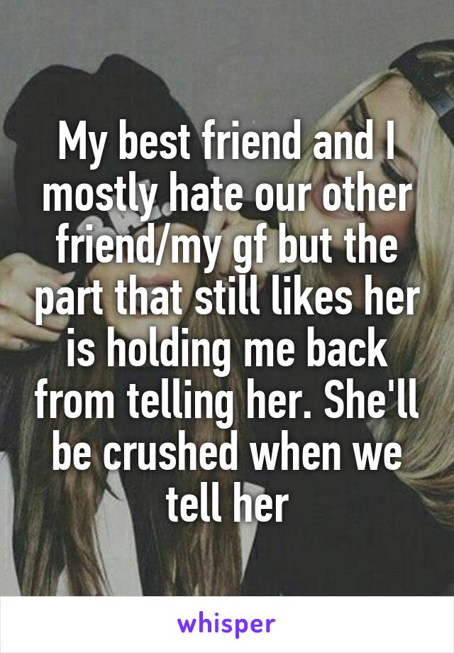 My best friend and I mostly hate our other friend/my gf but the part that still likes her is holding me back from telling her. She'll be crushed when we tell her