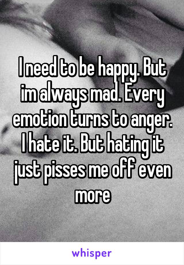 I need to be happy. But im always mad. Every emotion turns to anger. I hate it. But hating it just pisses me off even more