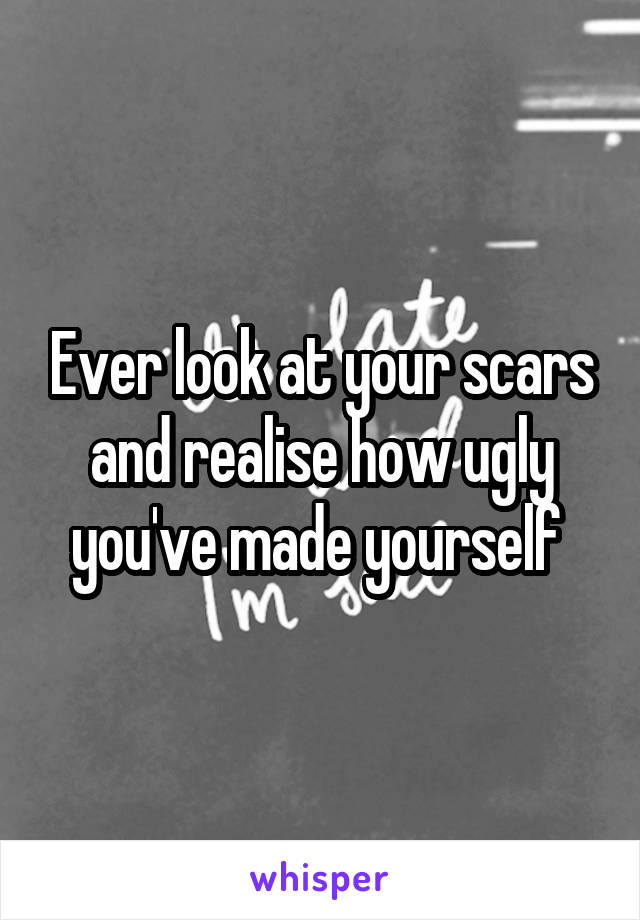 Ever look at your scars and realise how ugly you've made yourself 