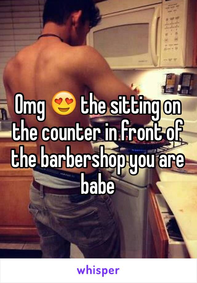 Omg 😍 the sitting on the counter in front of the barbershop you are babe 