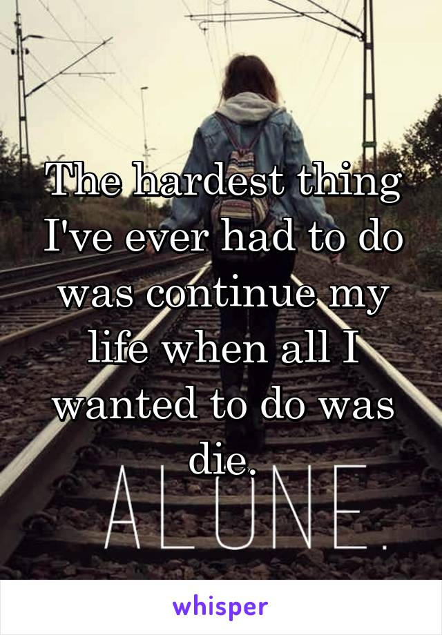 The hardest thing I've ever had to do was continue my life when all I wanted to do was die.