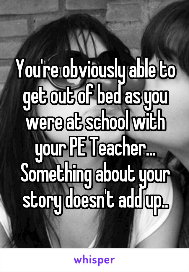 You're obviously able to get out of bed as you were at school with your PE Teacher... Something about your story doesn't add up..