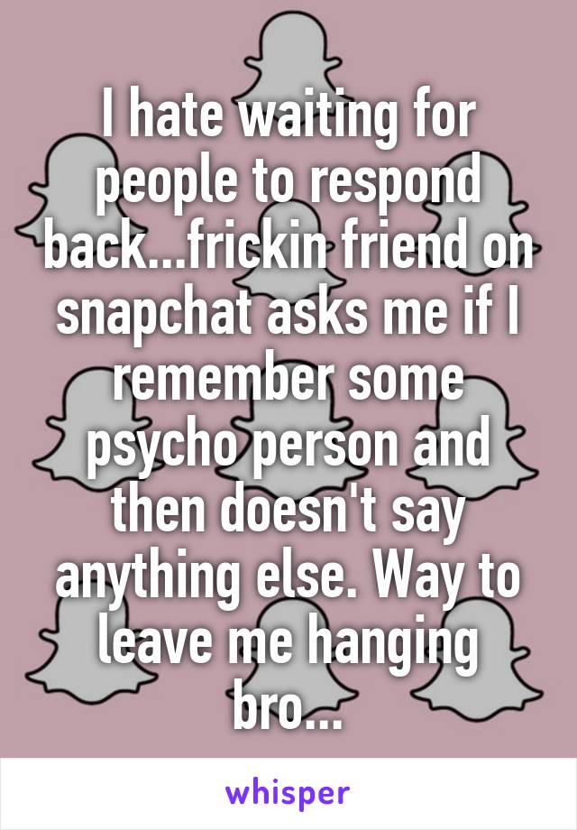 I hate waiting for people to respond back...frickin friend on snapchat asks me if I remember some psycho person and then doesn't say anything else. Way to leave me hanging bro...