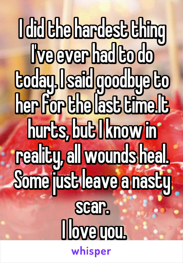 I did the hardest thing I've ever had to do today. I said goodbye to her for the last time.It hurts, but I know in reality, all wounds heal. Some just leave a nasty scar.
 I love you.