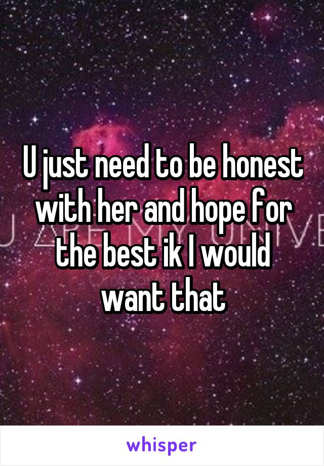 U just need to be honest with her and hope for the best ik I would want that