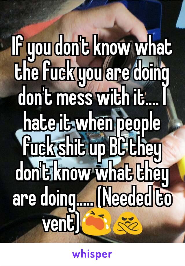 If you don't know what the fuck you are doing don't mess with it.... I hate it when people fuck shit up BC they don't know what they are doing..... (Needed to vent)😭🙅