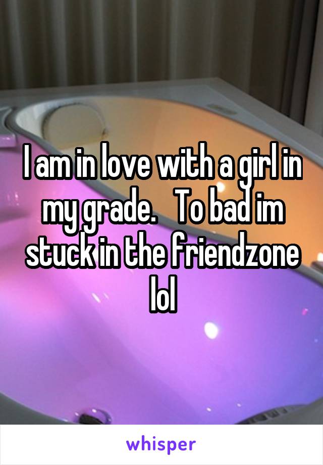 I am in love with a girl in my grade.   To bad im stuck in the friendzone lol