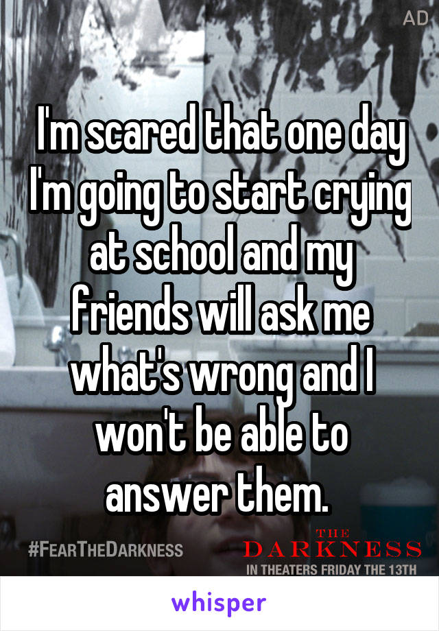 I'm scared that one day I'm going to start crying at school and my friends will ask me what's wrong and I won't be able to answer them. 