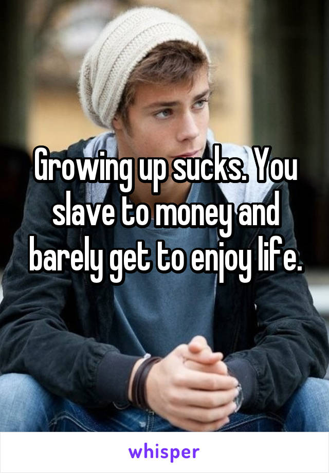 Growing up sucks. You slave to money and barely get to enjoy life.
