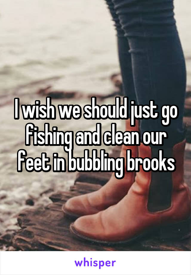 I wish we should just go fishing and clean our feet in bubbling brooks