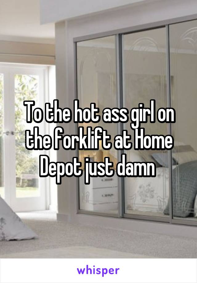 To the hot ass girl on the forklift at Home Depot just damn 