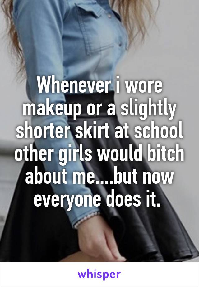 Whenever i wore makeup or a slightly shorter skirt at school other girls would bitch about me....but now everyone does it. 