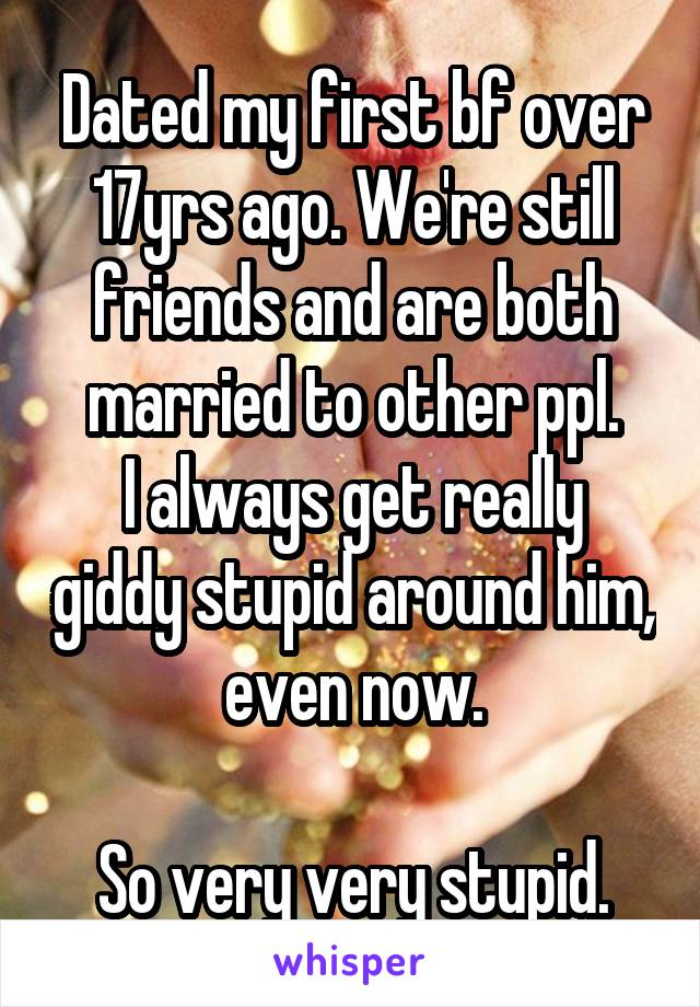 Dated my first bf over 17yrs ago. We're still friends and are both married to other ppl.
I always get really giddy stupid around him, even now.

So very very stupid.