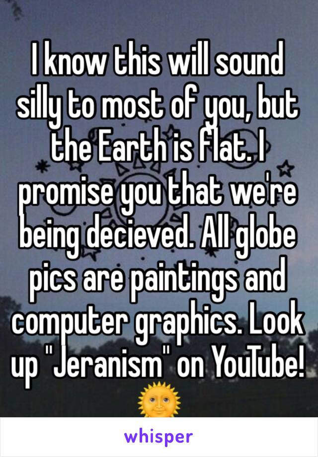 I know this will sound silly to most of you, but the Earth is flat. I promise you that we're being decieved. All globe pics are paintings and computer graphics. Look up "Jeranism" on YouTube!🌞