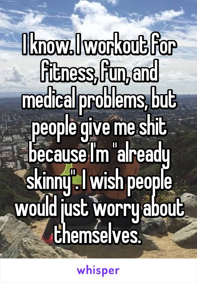 I know. I workout for fitness, fun, and medical problems, but people give me shit because I'm "already skinny". I wish people would just worry about themselves. 