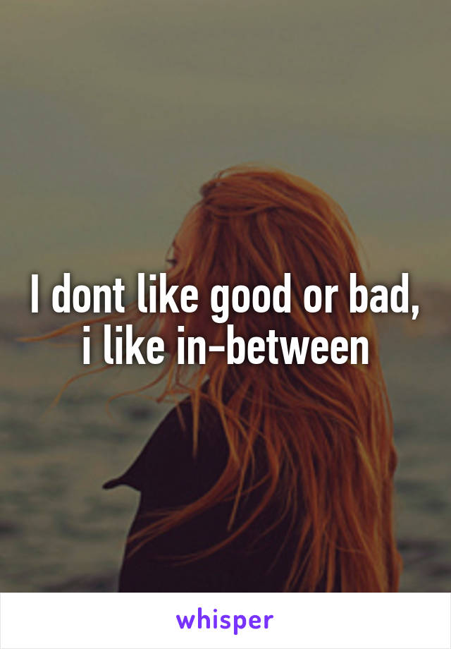 I dont like good or bad, i like in-between