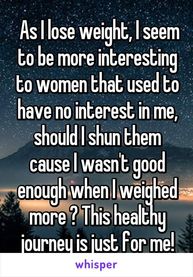  As I lose weight, I seem to be more interesting to women that used to have no interest in me, should I shun them cause I wasn't good enough when I weighed more ? This healthy journey is just for me!