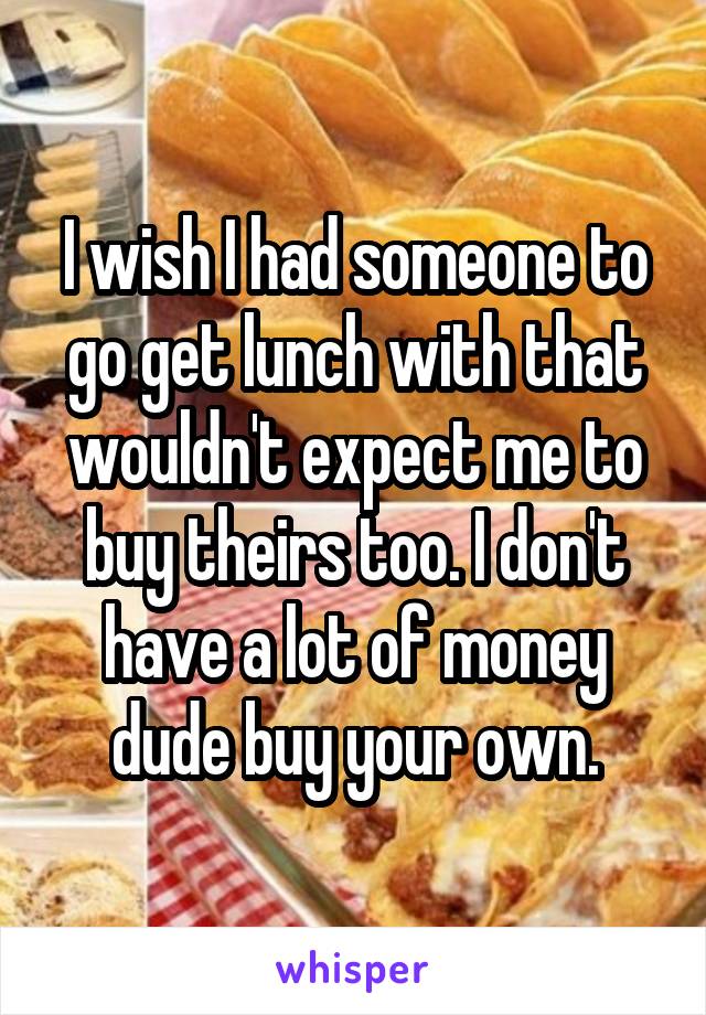 I wish I had someone to go get lunch with that wouldn't expect me to buy theirs too. I don't have a lot of money dude buy your own.