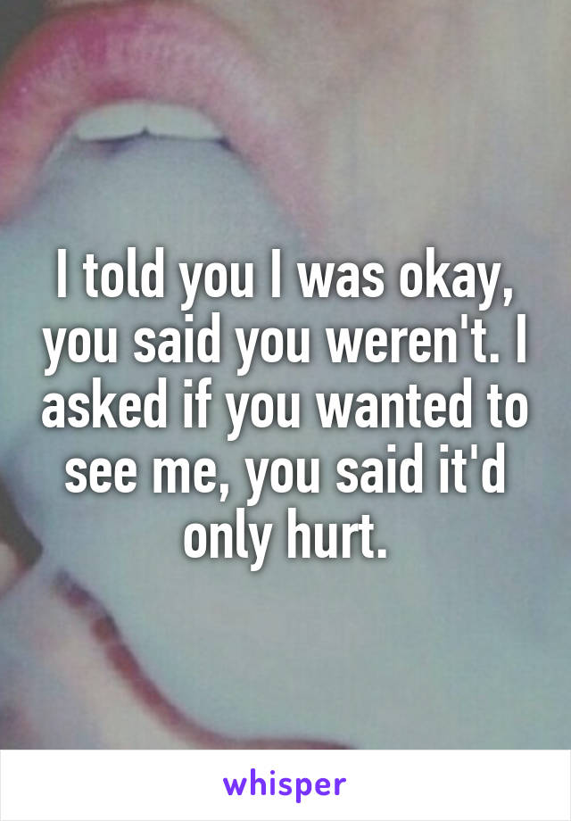 I told you I was okay, you said you weren't. I asked if you wanted to see me, you said it'd only hurt.