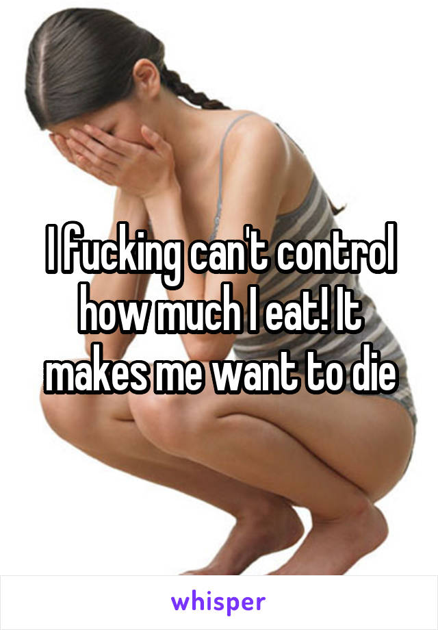 I fucking can't control how much I eat! It makes me want to die