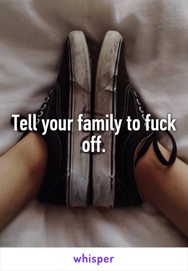 Tell your family to fuck off.