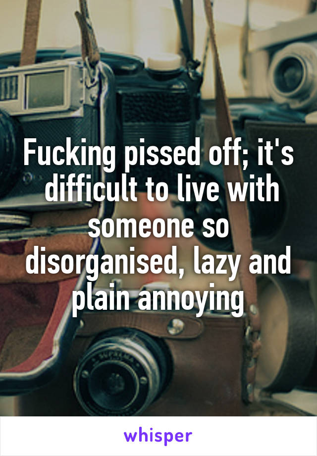 Fucking pissed off; it's  difficult to live with someone so disorganised, lazy and plain annoying