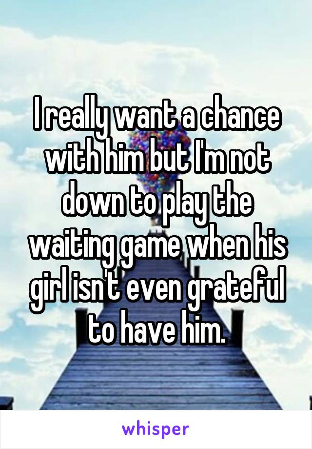 I really want a chance with him but I'm not down to play the waiting game when his girl isn't even grateful to have him.