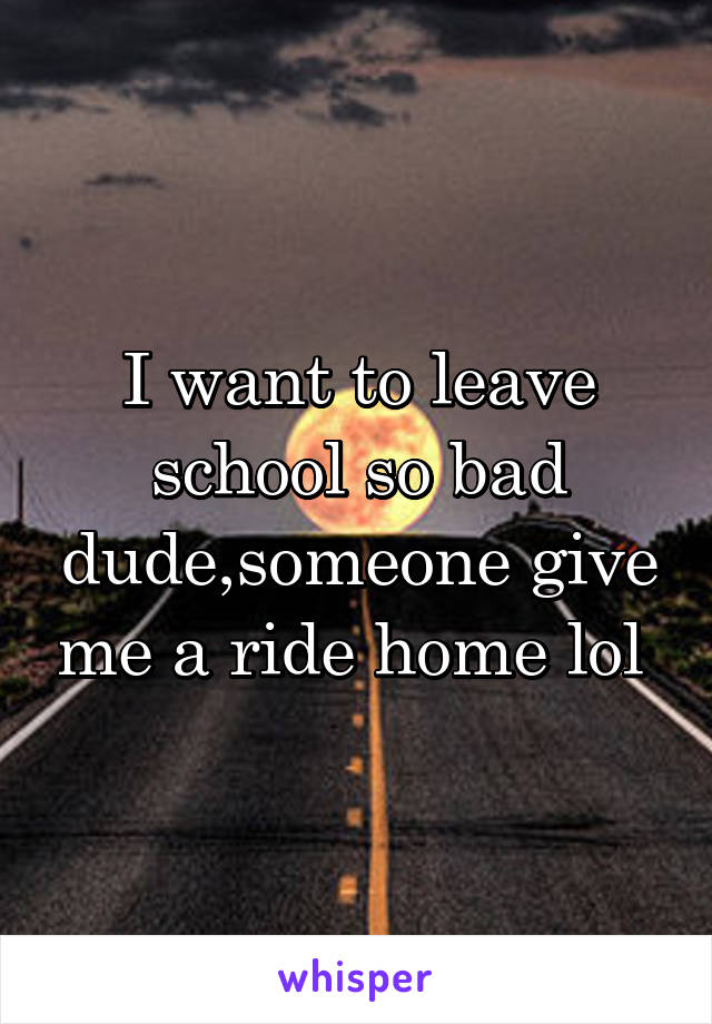 I want to leave school so bad dude,someone give me a ride home lol 