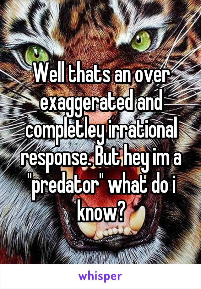 Well thats an over exaggerated and completley irrational response. But hey im a "predator" what do i know?