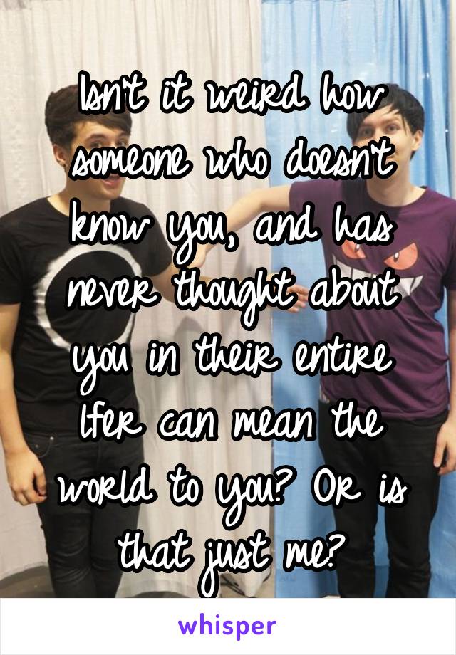 Isn't it weird how someone who doesn't know you, and has never thought about you in their entire lfer can mean the world to you? Or is that just me?