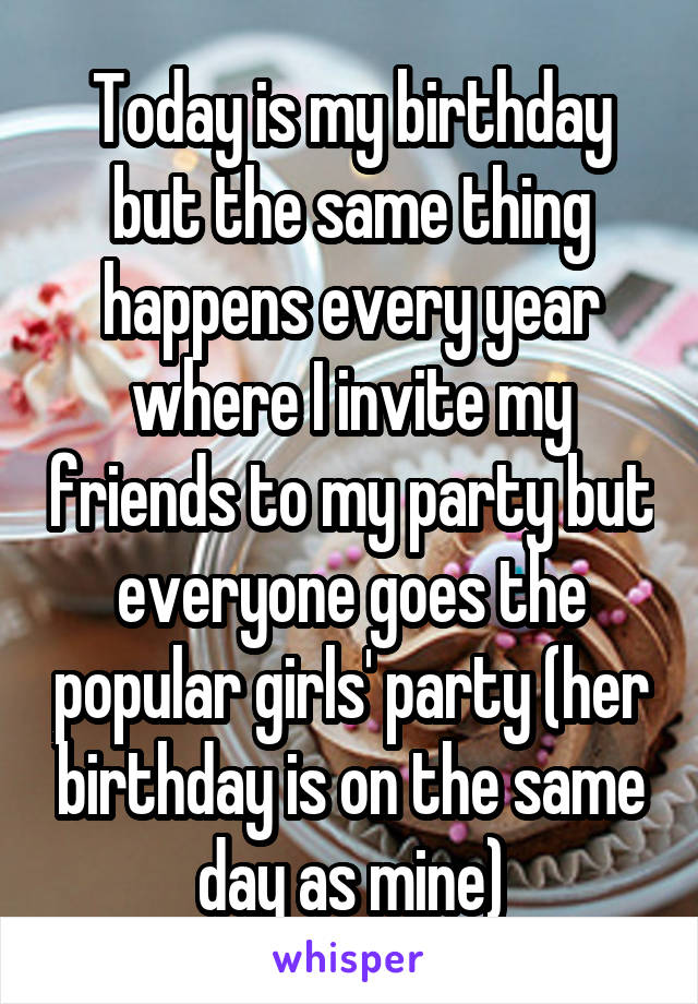 Today is my birthday but the same thing happens every year where I invite my friends to my party but everyone goes the popular girls' party (her birthday is on the same day as mine)