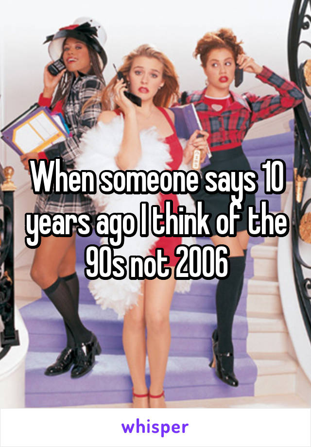 When someone says 10 years ago I think of the 90s not 2006