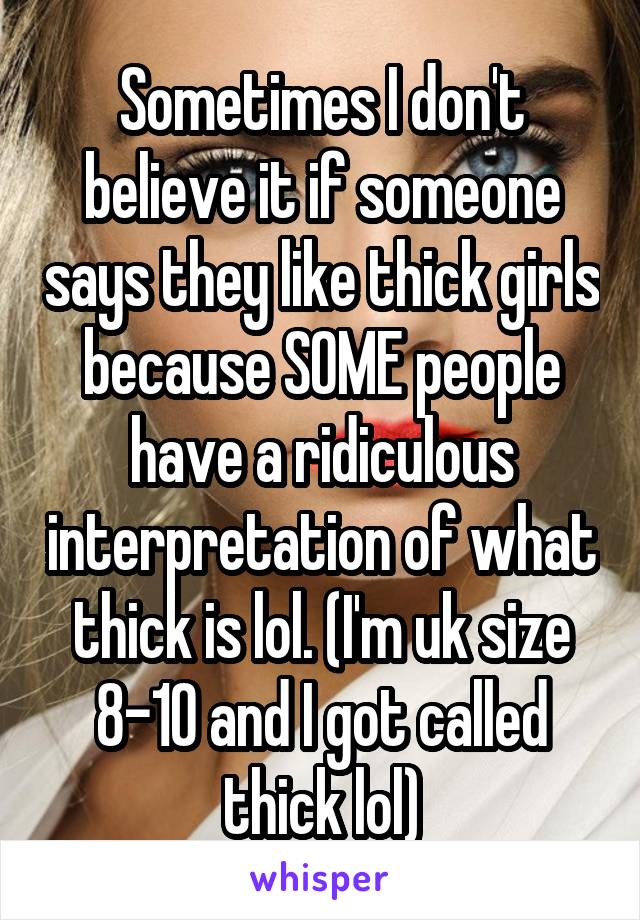 Sometimes I don't believe it if someone says they like thick girls because SOME people have a ridiculous interpretation of what thick is lol. (I'm uk size 8-10 and I got called thick lol)