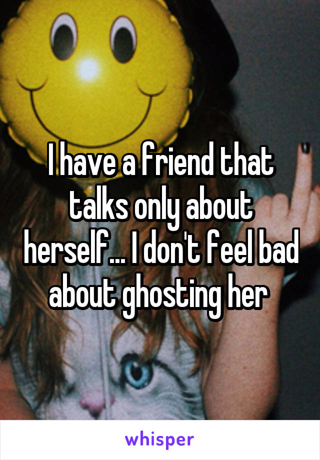 I have a friend that talks only about herself... I don't feel bad about ghosting her 