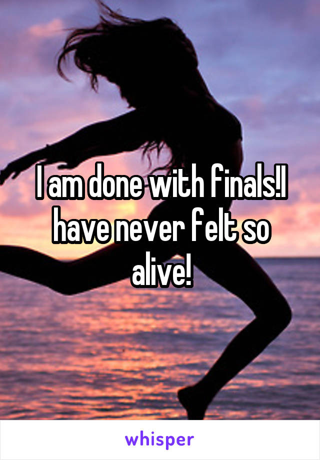 I am done with finals!I have never felt so alive!