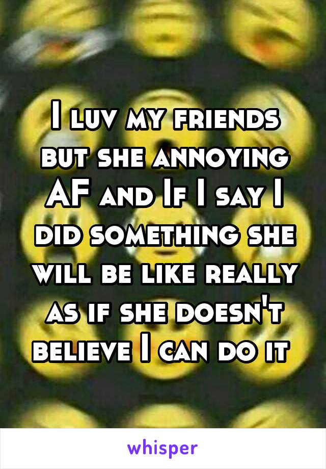 I luv my friends but she annoying AF and If I say I did something she will be like really as if she doesn't believe I can do it 