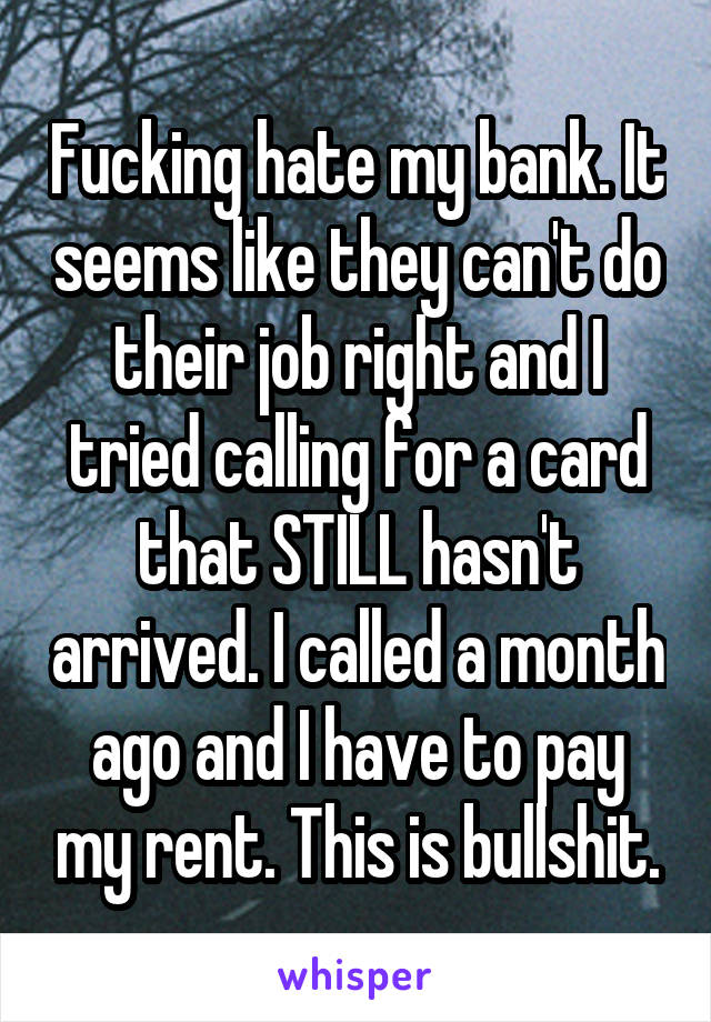 Fucking hate my bank. It seems like they can't do their job right and I tried calling for a card that STILL hasn't arrived. I called a month ago and I have to pay my rent. This is bullshit.