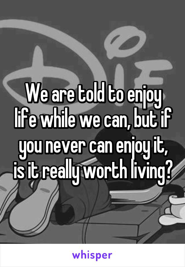 We are told to enjoy life while we can, but if you never can enjoy it, is it really worth living?