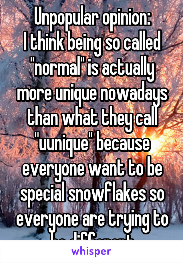 Unpopular opinion:
I think being so called "normal" is actually more unique nowadays than what they call "uunique" because everyone want to be special snowflakes so everyone are trying to be different