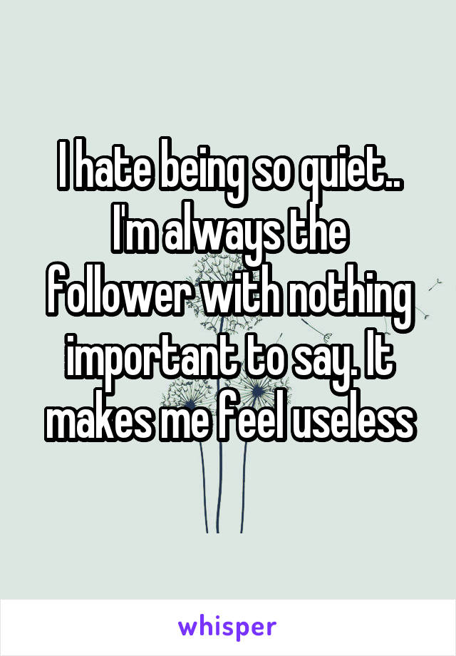 I hate being so quiet..
I'm always the follower with nothing important to say. It makes me feel useless
