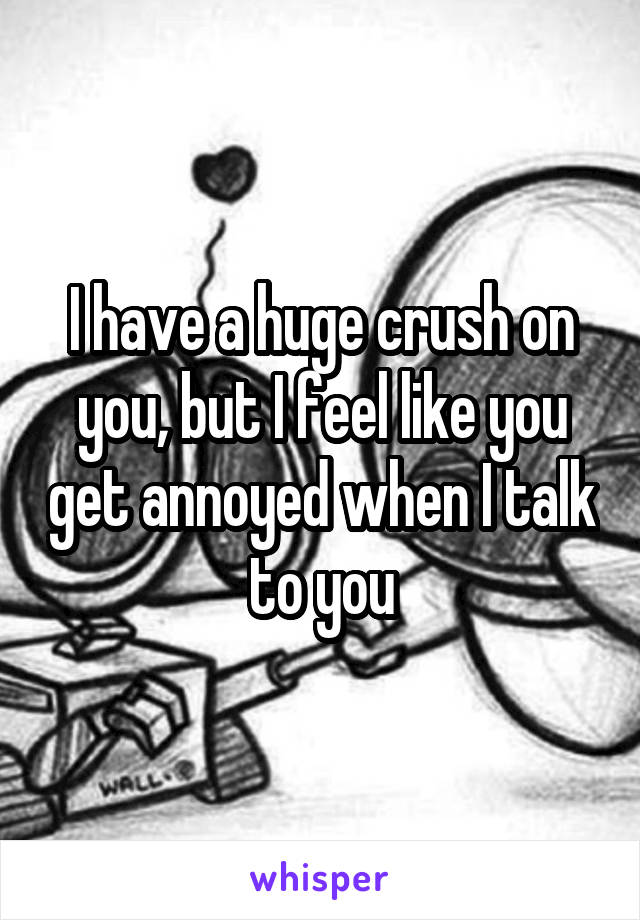 I have a huge crush on you, but I feel like you get annoyed when I talk to you