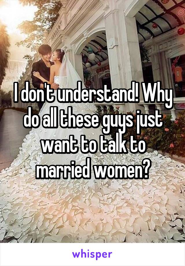 I don't understand! Why do all these guys just want to talk to married women?