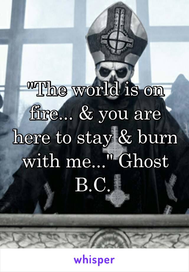 "The world is on fire... & you are here to stay & burn with me..." Ghost B.C. 