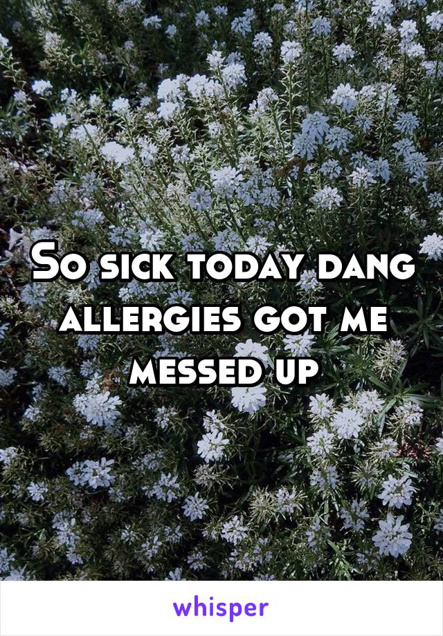 So sick today dang allergies got me messed up