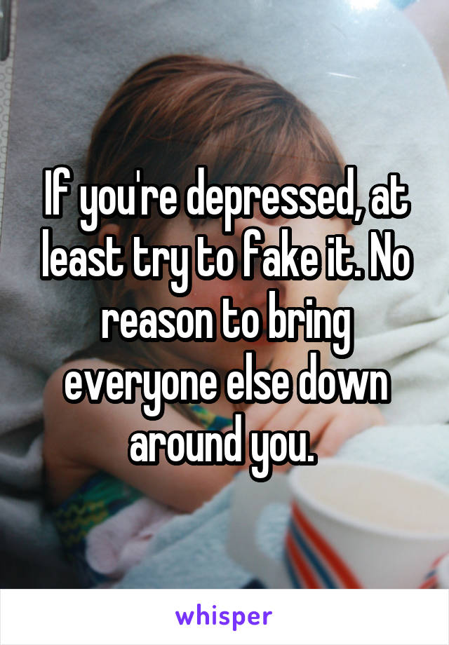 If you're depressed, at least try to fake it. No reason to bring everyone else down around you. 