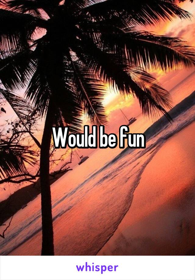Would be fun